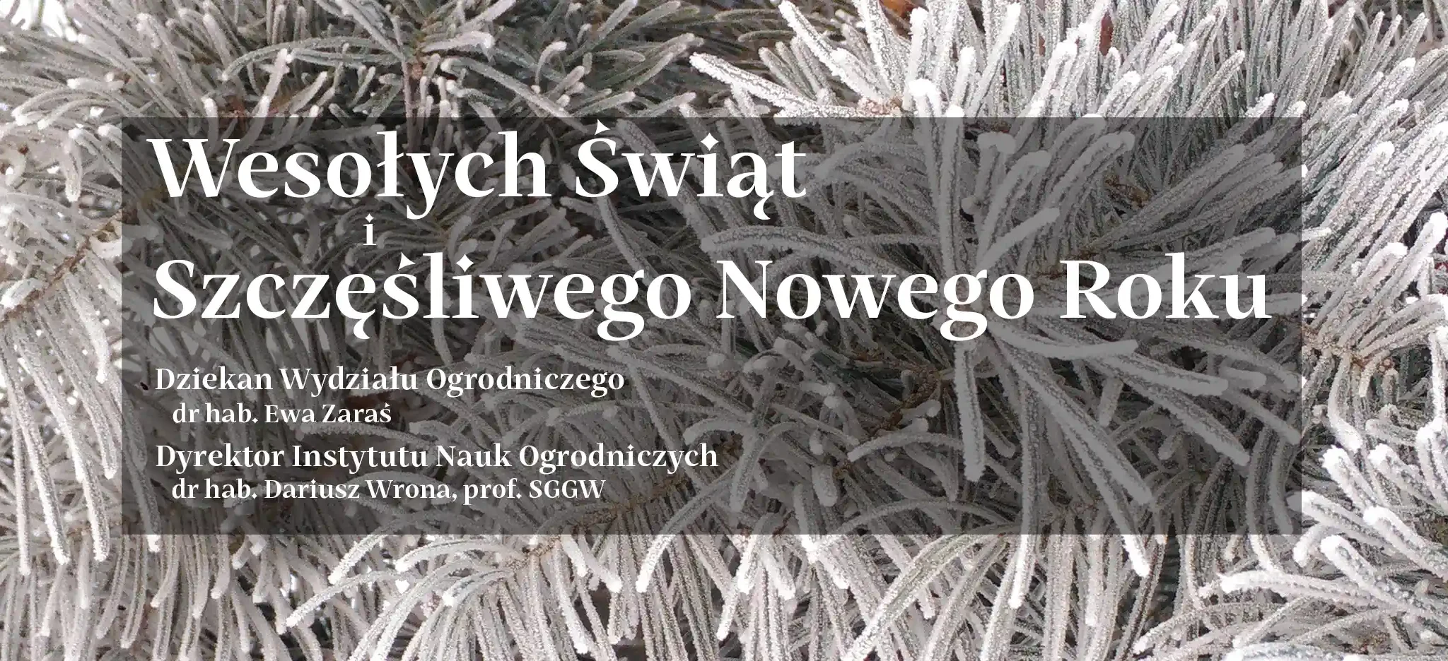Najserdeczniejsze życzenia, cudownych Świąt Bożego Narodzenia, rodzinnego ciepła i wielkiej radości. Świąt dających radość i odpoczynek oraz nadzieję na Nowy Rok, żeby był lepszy niż ten mijający. życzą Dziekan Wydziału Ogrodniczego dr hab. Ewa Zaraś Dyrektor Instytutu Nauk Ogrodniczych dr hab. Dariusz Wrona, prof. SGGW